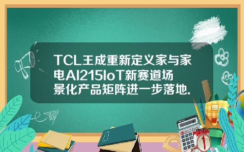 TCL王成重新定义家与家电AI215IoT新赛道场景化产品矩阵进一步落地.