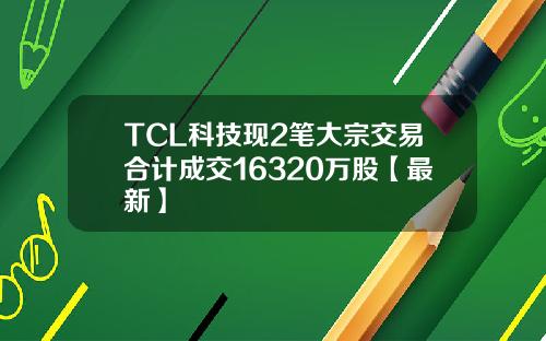TCL科技现2笔大宗交易合计成交16320万股【最新】