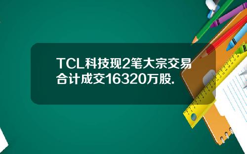 TCL科技现2笔大宗交易合计成交16320万股.
