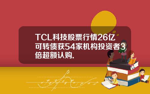 TCL科技股票行情26亿可转债获54家机构投资者3倍超额认购.