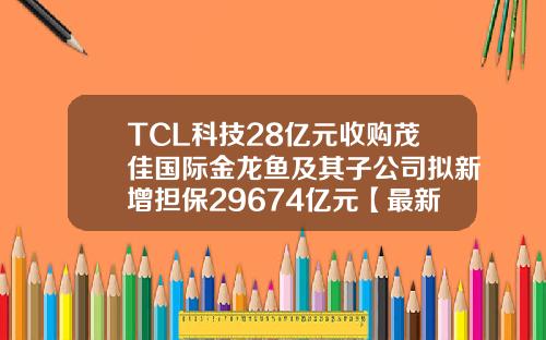 TCL科技28亿元收购茂佳国际金龙鱼及其子公司拟新增担保29674亿元【最新】