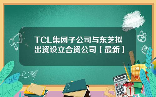 TCL集团子公司与东芝拟出资设立合资公司【最新】