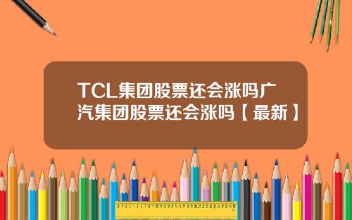 TCL集团股票还会涨吗广汽集团股票还会涨吗【最新】