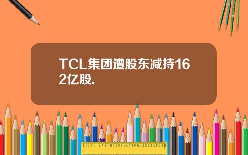 TCL集团遭股东减持162亿股.