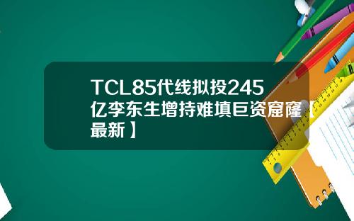 TCL85代线拟投245亿李东生增持难填巨资窟窿【最新】