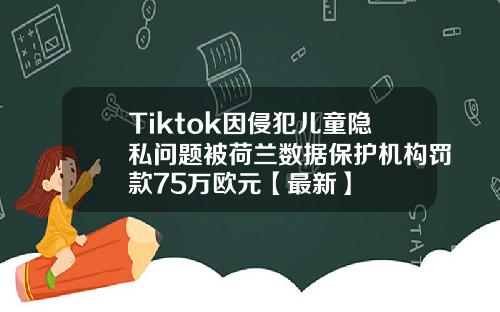 Tiktok因侵犯儿童隐私问题被荷兰数据保护机构罚款75万欧元【最新】