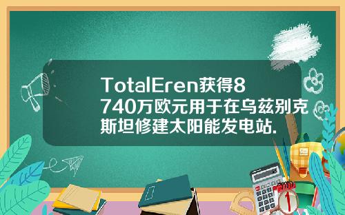 TotalEren获得8740万欧元用于在乌兹别克斯坦修建太阳能发电站.