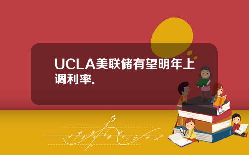 UCLA美联储有望明年上调利率.
