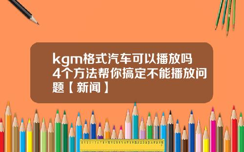 kgm格式汽车可以播放吗4个方法帮你搞定不能播放问题【新闻】