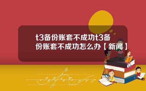 t3备份账套不成功t3备份账套不成功怎么办【新闻】