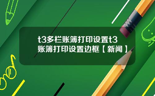 t3多栏账簿打印设置t3账簿打印设置边框【新闻】
