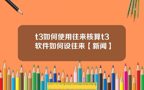 t3如何使用往来核算t3软件如何设往来【新闻】