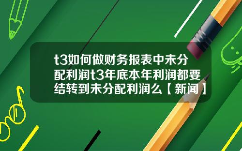 t3如何做财务报表中未分配利润t3年底本年利润都要结转到未分配利润么【新闻】