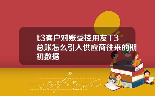 t3客户对账受控用友T3总账怎么引入供应商往来的期初数据
