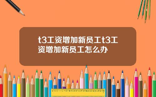 t3工资增加新员工t3工资增加新员工怎么办
