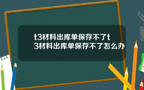 t3材料出库单保存不了t3材料出库单保存不了怎么办
