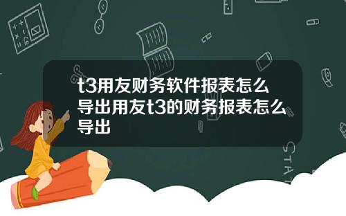 t3用友财务软件报表怎么导出用友t3的财务报表怎么导出