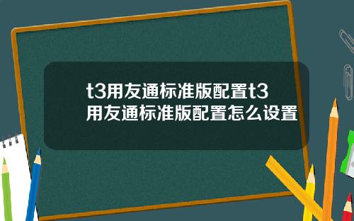t3用友通标准版配置t3用友通标准版配置怎么设置