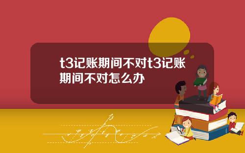 t3记账期间不对t3记账期间不对怎么办