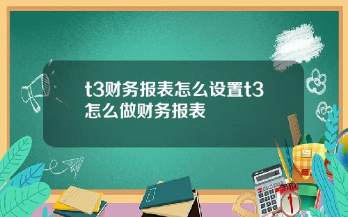 t3财务报表怎么设置t3怎么做财务报表
