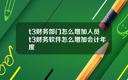 t3财务部门怎么增加人员t3财务软件怎么增加会计年度