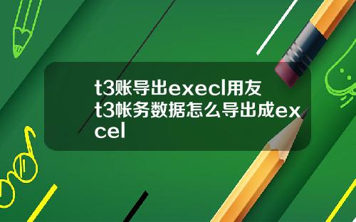 t3账导出execl用友t3帐务数据怎么导出成excel