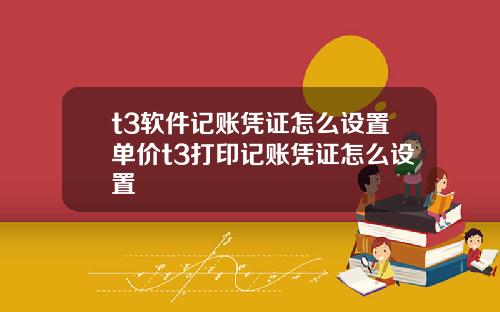 t3软件记账凭证怎么设置单价t3打印记账凭证怎么设置