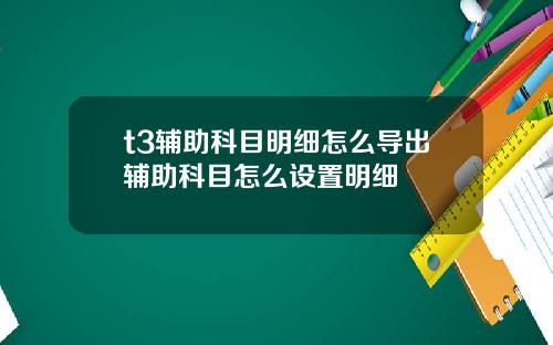 t3辅助科目明细怎么导出辅助科目怎么设置明细