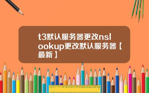 t3默认服务器更改nslookup更改默认服务器【最新】