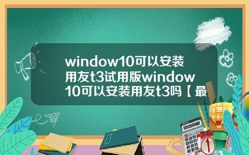 window10可以安装用友t3试用版window10可以安装用友t3吗【最新】