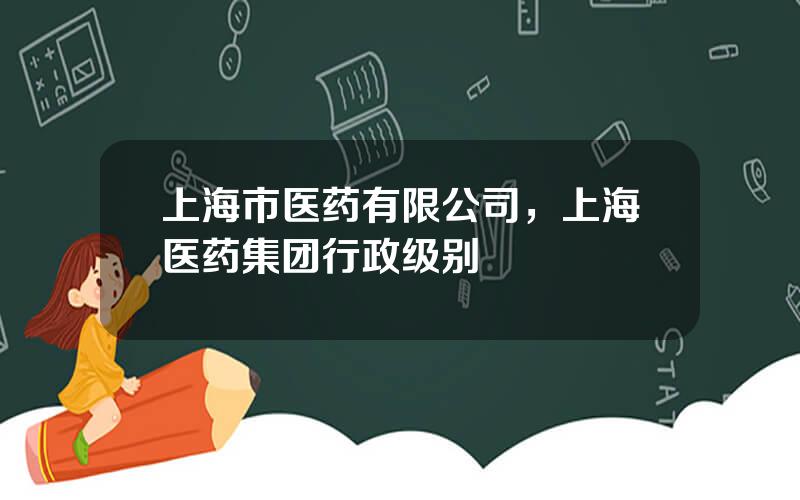 上海市医药有限公司，上海医药集团行政级别