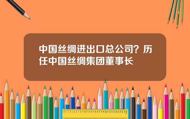 中国丝绸进出口总公司？历任中国丝绸集团董事长