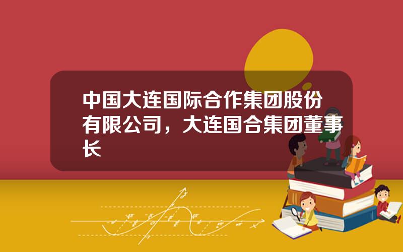 中国大连国际合作集团股份有限公司，大连国合集团董事长