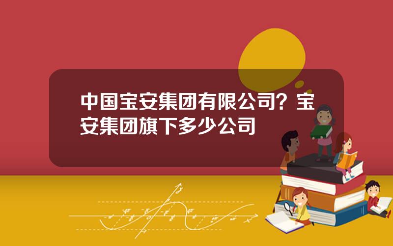 中国宝安集团有限公司？宝安集团旗下多少公司