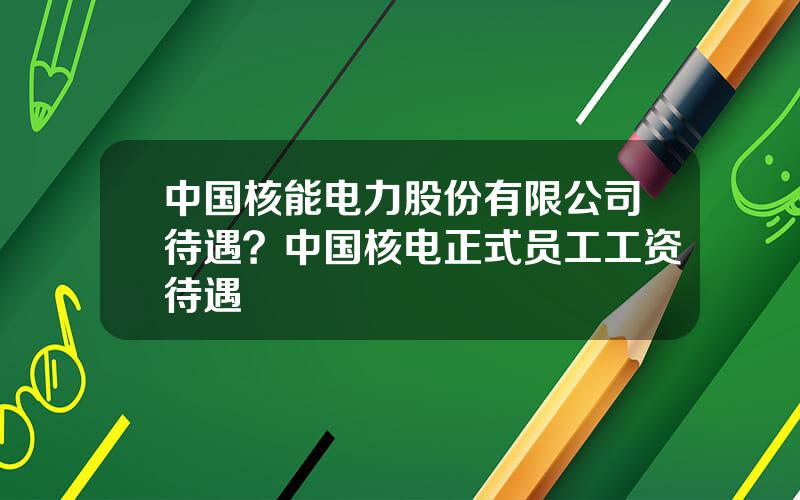 中国核能电力股份有限公司待遇？中国核电正式员工工资待遇