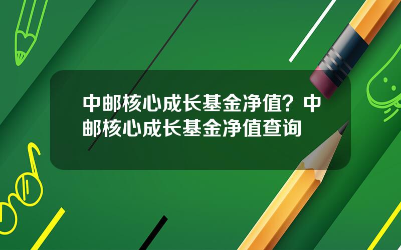 中邮核心成长基金净值？中邮核心成长基金净值查询