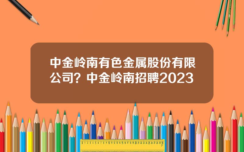 中金岭南有色金属股份有限公司？中金岭南招聘2023