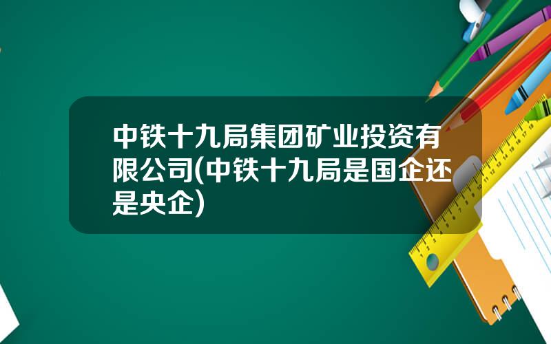 中铁十九局集团矿业投资有限公司(中铁十九局是国企还是央企)