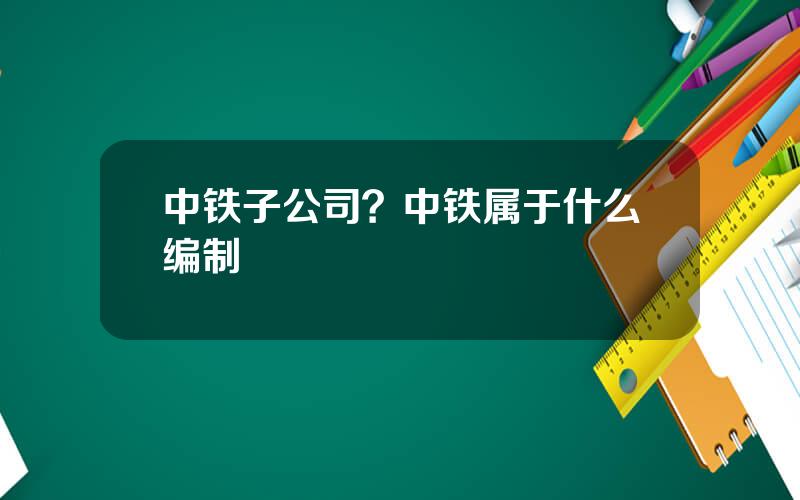 中铁子公司？中铁属于什么编制