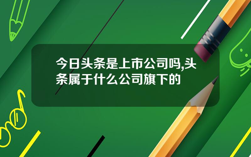 今日头条是上市公司吗,头条属于什么公司旗下的