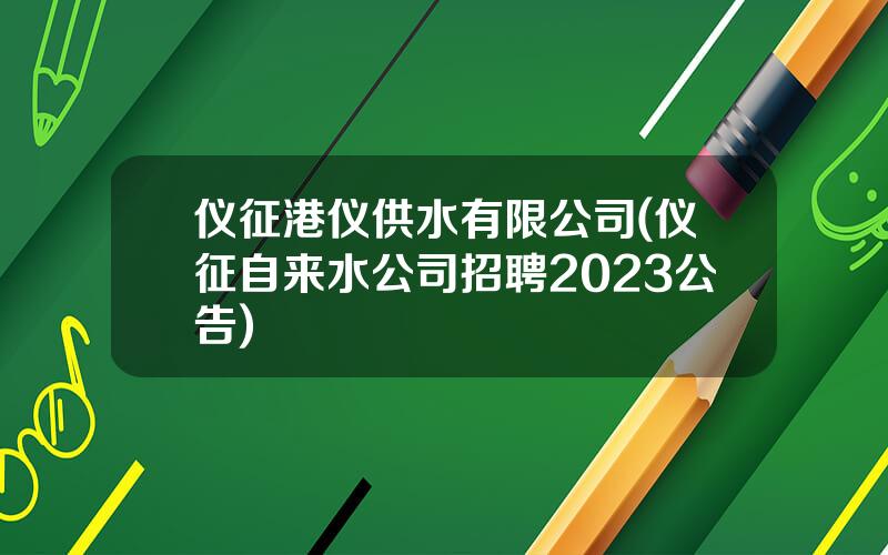 仪征港仪供水有限公司(仪征自来水公司招聘2023公告)