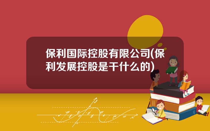 保利国际控股有限公司(保利发展控股是干什么的)