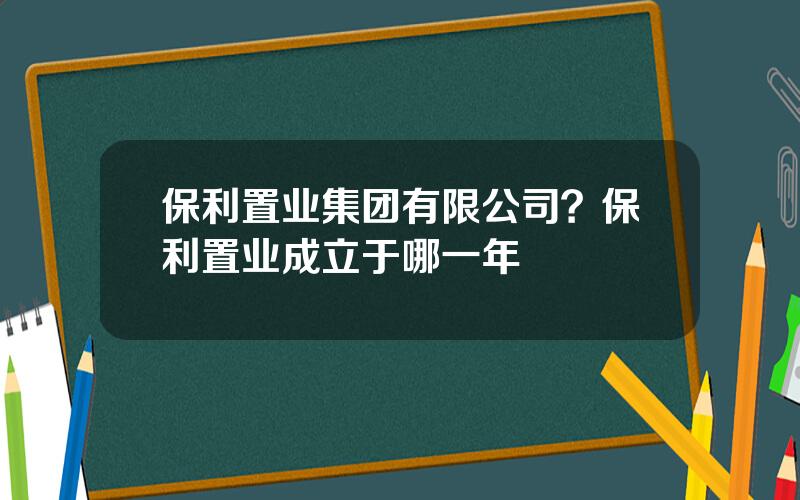 保利置业集团有限公司？保利置业成立于哪一年