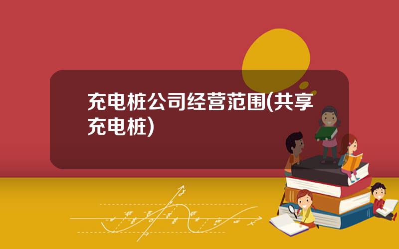 充电桩公司经营范围(共享充电桩)