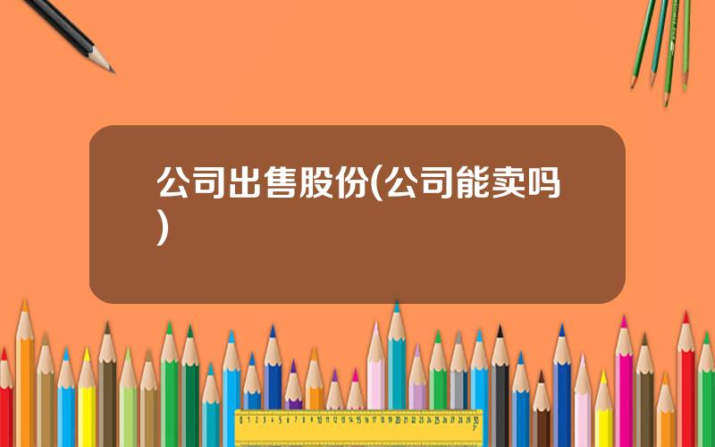 公司出售股份(公司能卖吗)