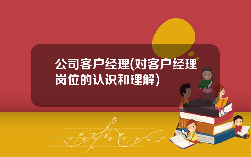 公司客户经理(对客户经理岗位的认识和理解)