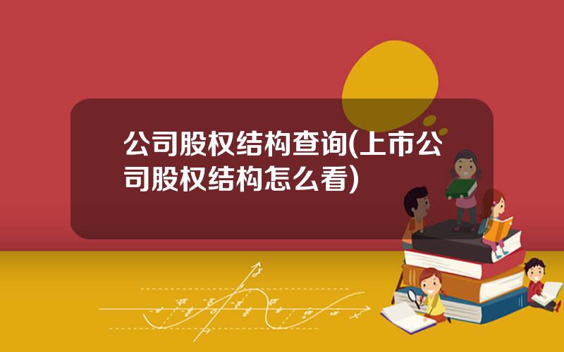公司股权结构查询(上市公司股权结构怎么看)