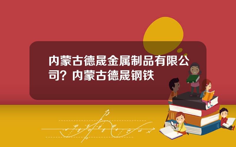 内蒙古德晟金属制品有限公司？内蒙古德晟钢铁