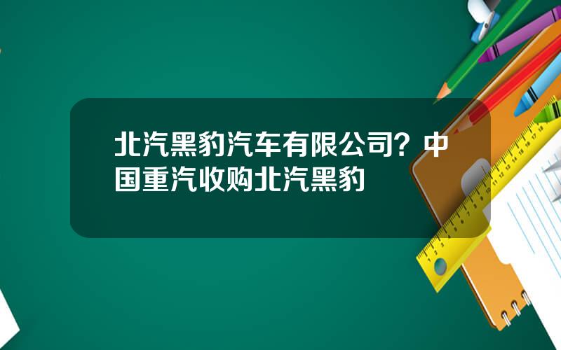 北汽黑豹汽车有限公司？中国重汽收购北汽黑豹