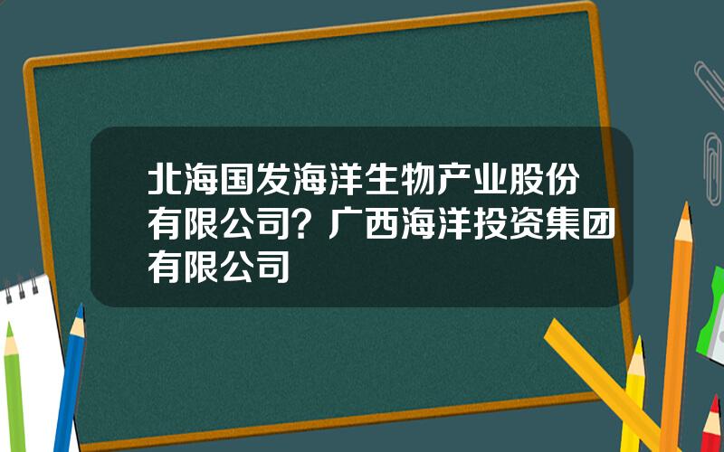 北海国发海洋生物产业股份有限公司？广西海洋投资集团有限公司